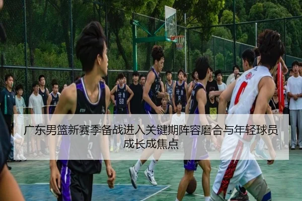 广东男篮新赛季备战进入关键期阵容磨合与年轻球员成长成焦点