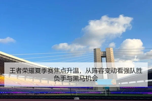 王者荣耀夏季赛焦点升温，从阵容变动看强队胜负手与黑马机会